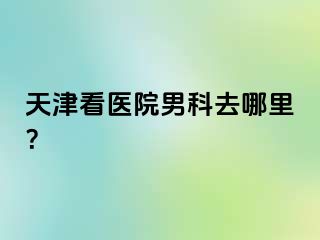 天津看医院男科去哪里？