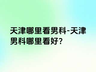 天津哪里看男科-天津男科哪里看好？