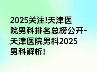 2025关注!天津医院男科排名总榜公开-天津医院男科2025男科解析!