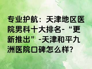 专业护航：天津地区医院男科十大排名-“更新推出”-天津和平九洲医院口碑怎么样?
