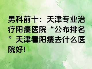 男科前十：天津专业治疗阳痿医院“公布排名”天津看阳痿去什么医院好!
