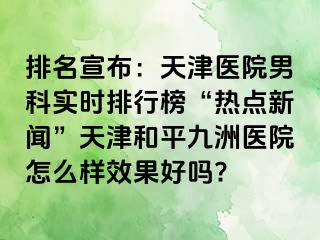 排名宣布：天津医院男科实时排行榜“热点新闻”天津和平九洲医院怎么样效果好吗?