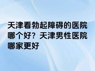 天津看勃起障碍的医院哪个好？天津男性医院哪家更好