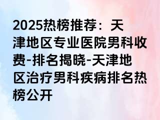 2025热榜推荐：天津地区专业医院男科收费-排名揭晓-天津地区治疗男科疾病排名热榜公开