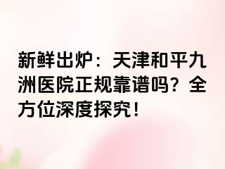 新鲜出炉：天津和平九洲医院正规靠谱吗？全方位深度探究！