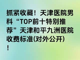 抓紧收藏！天津医院男科“TOP前十特别推荐”天津和平九洲医院收费标准(对外公开)！