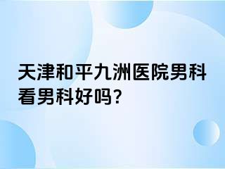 天津和平九洲医院男科看男科好吗？