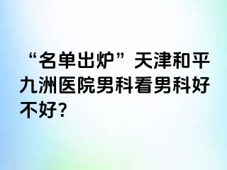 “名单出炉”天津和平九洲医院男科看男科好不好？