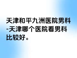 天津和平九洲医院男科-天津哪个医院看男科比较好。