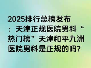 2025排行总榜发布：天津正规医院男科“热门榜”天津和平九洲医院男科是正规的吗?