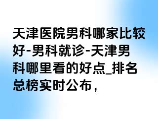 天津医院男科哪家比较好-男科就诊-天津男科哪里看的好点_排名总榜实时公布，