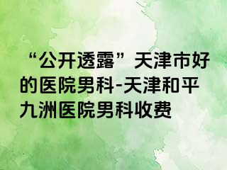 “公开透露”天津市好的医院男科-天津和平九洲医院男科收费