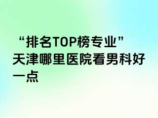 “排名TOP榜专业”天津哪里医院看男科好一点