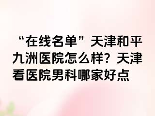 “在线名单”天津和平九洲医院怎么样？天津看医院男科哪家好点