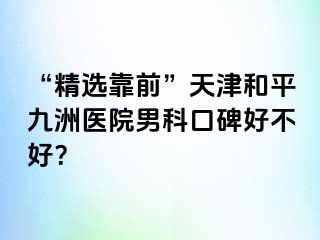 “精选靠前”天津和平九洲医院男科口碑好不好？
