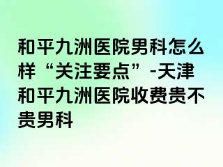 和平九洲医院男科怎么样“关注要点”-天津和平九洲医院收费贵不贵男科