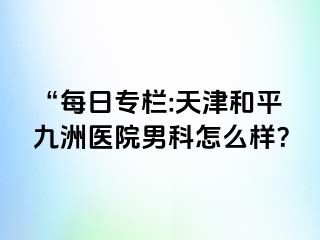 “每日专栏:天津和平九洲医院男科怎么样？