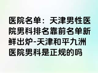 医院名单：天津男性医院男科排名靠前名单新鲜出炉-天津和平九洲医院男科是正规的吗