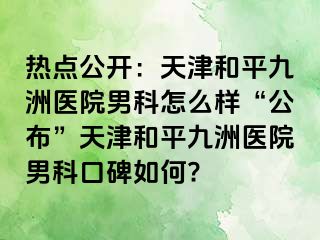 热点公开：天津和平九洲医院男科怎么样“公布”天津和平九洲医院男科口碑如何?