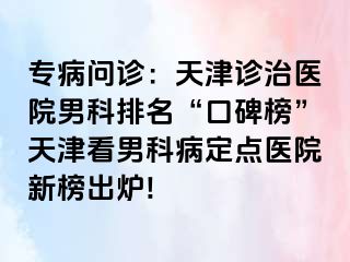 专病问诊：天津诊治医院男科排名“口碑榜”天津看男科病定点医院新榜出炉!