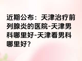 近期公布：天津治疗前列腺炎的医院-天津男科哪里好-天津看男科哪里好？