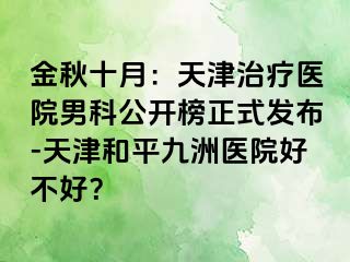 金秋十月：天津治疗医院男科公开榜正式发布-天津和平九洲医院好不好？