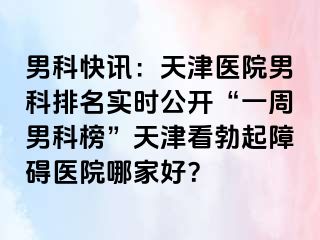 男科快讯：天津医院男科排名实时公开“一周男科榜”天津看勃起障碍医院哪家好？