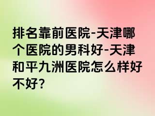 排名靠前医院-天津哪个医院的男科好-天津和平九洲医院怎么样好不好？