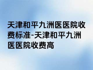 天津和平九洲医医院收费标准-天津和平九洲医医院收费高