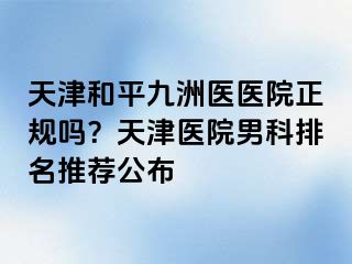 天津和平九洲医医院正规吗？天津医院男科排名推荐公布
