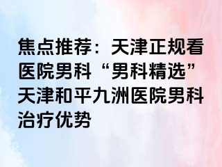 焦点推荐：天津正规看医院男科“男科精选”天津和平九洲医院男科治疗优势
