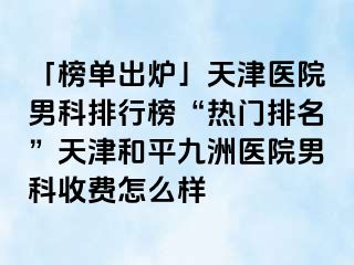 「榜单出炉」天津医院男科排行榜“热门排名”天津和平九洲医院男科收费怎么样