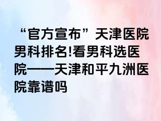 “官方宣布”天津医院男科排名!看男科选医院——天津和平九洲医院靠谱吗