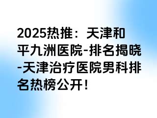 2025热推:天津和平九洲医院-排名揭晓-天津治疗医院男科排名热榜公开!