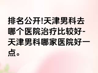 排名公开!天津男科去哪个医院治疗比较好-天津男科哪家医院好一点。