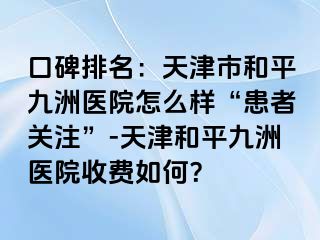 口碑排名：天津市和平九洲医院怎么样“患者关注”-天津和平九洲医院收费如何？