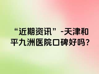 “近期资讯”-天津和平九洲医院口碑好吗？