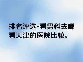排名评选-看男科去哪看天津的医院比较。