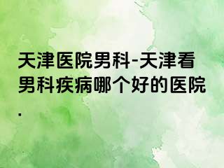 天津医院男科-天津看男科疾病哪个好的医院.