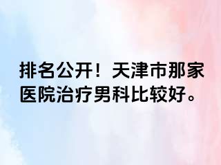 排名公开！天津市那家医院治疗男科比较好。