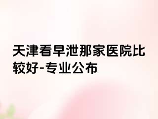 天津看早泄那家医院比较好-专业公布