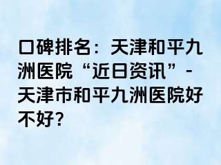 口碑排名：天津和平九洲医院“近日资讯”-天津市和平九洲医院好不好？