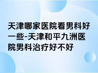 天津哪家医院看男科好一些-天津和平九洲医院男科治疗好不好