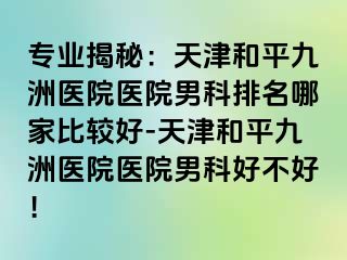 专业揭秘：天津和平九洲医院医院男科排名哪家比较好-天津和平九洲医院医院男科好不好！