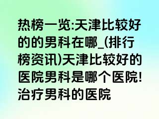 热榜一览:天津比较好的的男科在哪_(排行榜资讯)天津比较好的医院男科是哪个医院!治疗男科的医院