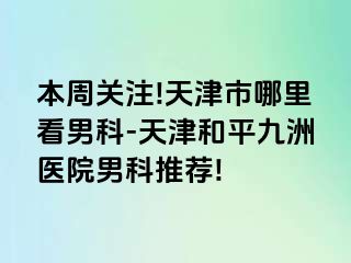 本周关注!天津市哪里看男科-天津和平九洲医院男科推荐!
