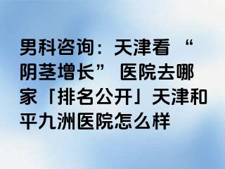男科咨询：天津看 “阴茎增长” 医院去哪家「排名公开」天津和平九洲医院怎么样