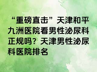 “重磅直击”天津和平九洲医院看男性泌尿科正规吗？天津男性泌尿科医院排名