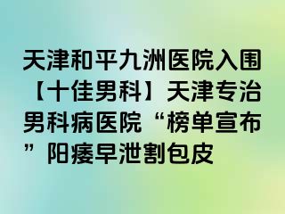 天津和平九洲医院入围【十佳男科】天津专治男科病医院“榜单宣布”阳痿早泄割包皮