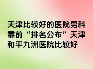天津比较好的医院男科靠前“排名公布”天津和平九洲医院比较好